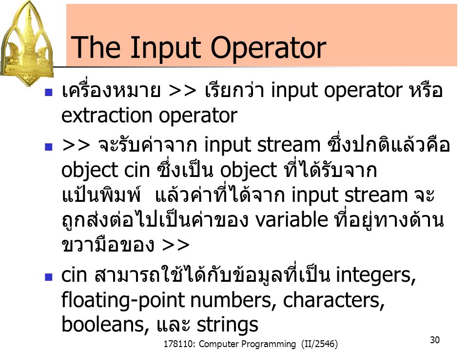178110: Computer Programming (II/2546) 30 The Input Operator เครื่องหมาย >> เรียกว่า input operator หรือ extraction operator >> จะรับค่าจาก input stream ซึ่งปกติแล้วคือ object cin ซึ่งเป็น object ที่ได้รับจาก แป้นพิมพ์ แล้วค่าที่ได้จาก input stream จะ ถูกส่งต่อไปเป็นค่าของ variable ที่อยู่ทางด้าน ขวามือของ >> cin สามารถใช้ได้กับข้อมูลที่เป็น integers, floating-point numbers, characters, booleans, และ strings