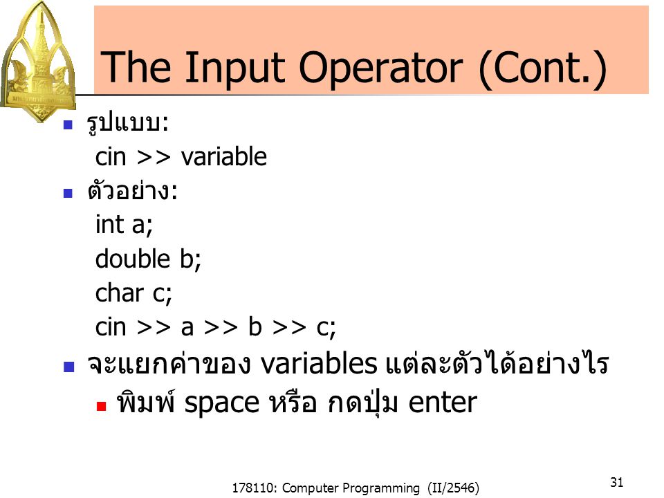 178110: Computer Programming (II/2546) 31 The Input Operator (Cont.) รูปแบบ : cin >> variable ตัวอย่าง : int a; double b; char c; cin >> a >> b >> c; จะแยกค่าของ variables แต่ละตัวได้อย่างไร พิมพ์ space หรือ กดปุ่ม enter