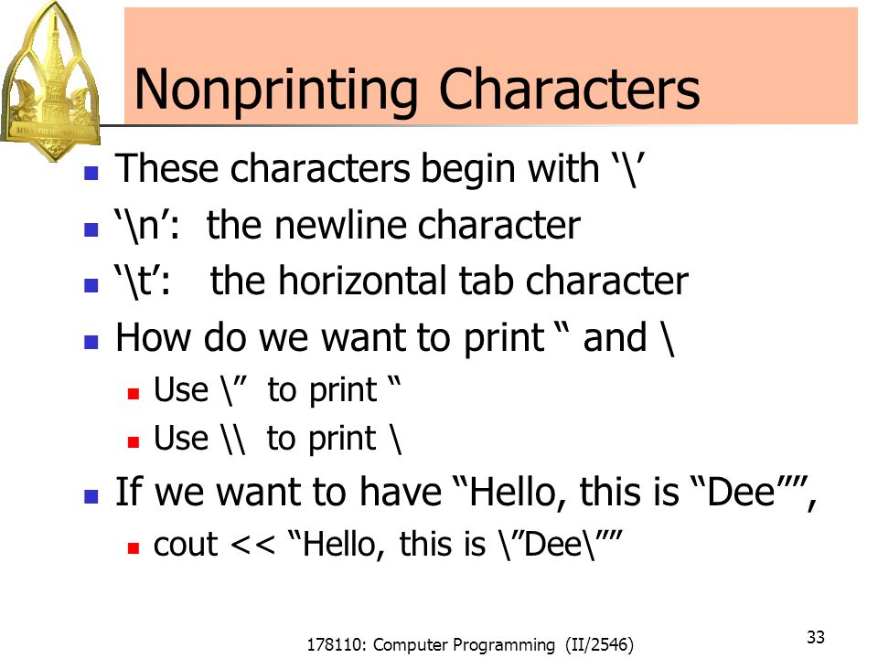 178110: Computer Programming (II/2546) 33 Nonprinting Characters These characters begin with ‘\’ ‘\n’: the newline character ‘\t’: the horizontal tab character How do we want to print and \ Use \ to print Use \\ to print \ If we want to have Hello, this is Dee , cout << Hello, this is \ Dee\