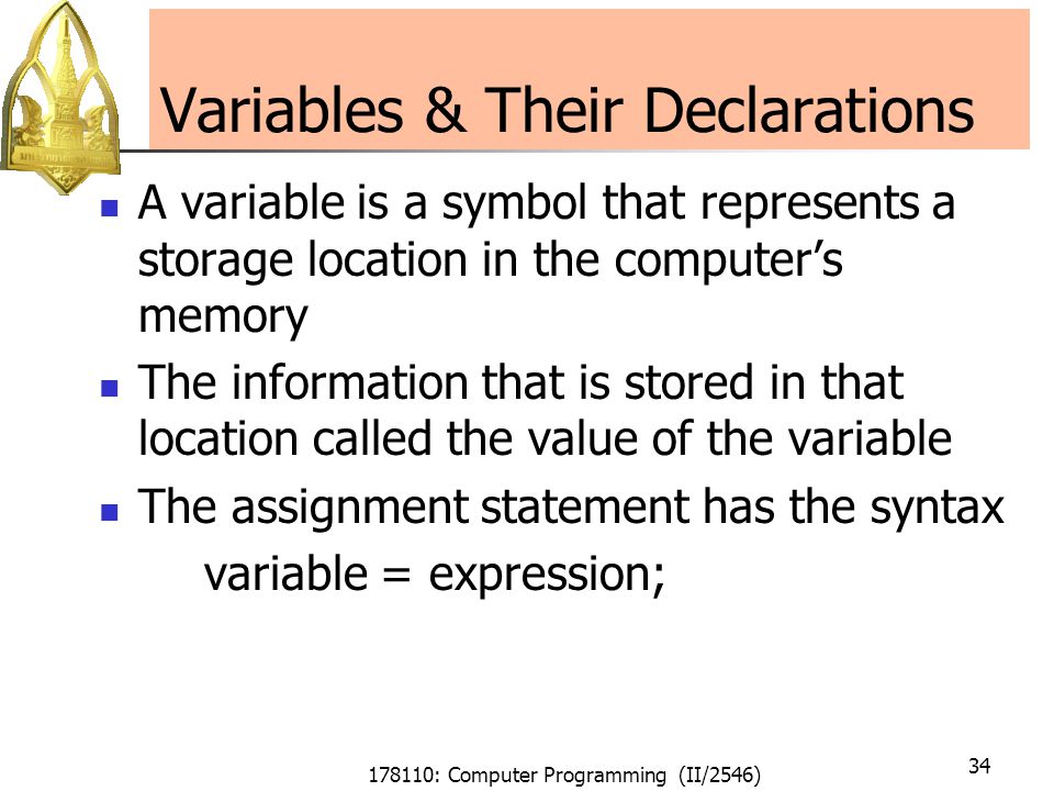 178110: Computer Programming (II/2546) 34 Variables & Their Declarations A variable is a symbol that represents a storage location in the computer’s memory The information that is stored in that location called the value of the variable The assignment statement has the syntax variable = expression;