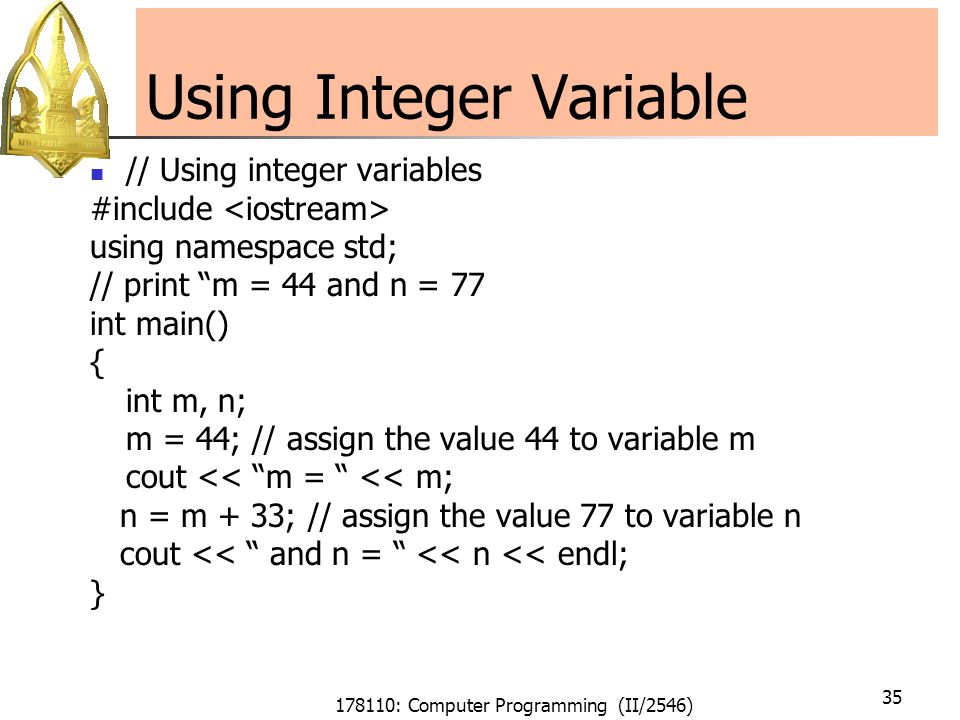 178110: Computer Programming (II/2546) 35 Using Integer Variable // Using integer variables #include using namespace std; // print m = 44 and n = 77 int main() { int m, n; m = 44; // assign the value 44 to variable m cout << m = << m; n = m + 33; // assign the value 77 to variable n cout << and n = << n << endl; }