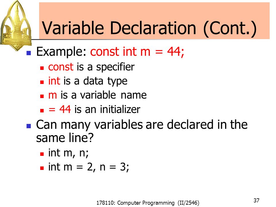178110: Computer Programming (II/2546) 37 Variable Declaration (Cont.) Example: const int m = 44; const is a specifier int is a data type m is a variable name = 44 is an initializer Can many variables are declared in the same line.