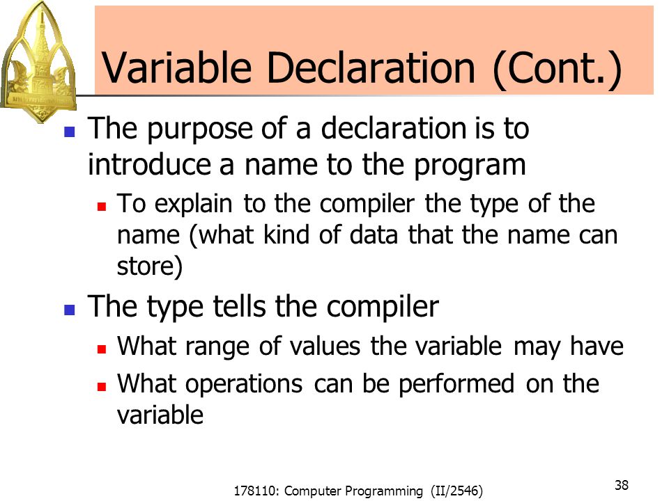 178110: Computer Programming (II/2546) 38 Variable Declaration (Cont.) The purpose of a declaration is to introduce a name to the program To explain to the compiler the type of the name (what kind of data that the name can store) The type tells the compiler What range of values the variable may have What operations can be performed on the variable