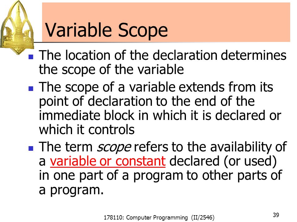 178110: Computer Programming (II/2546) 39 Variable Scope The location of the declaration determines the scope of the variable The scope of a variable extends from its point of declaration to the end of the immediate block in which it is declared or which it controls The term scope refers to the availability of a variable or constant declared (or used) in one part of a program to other parts of a program.variable or constant