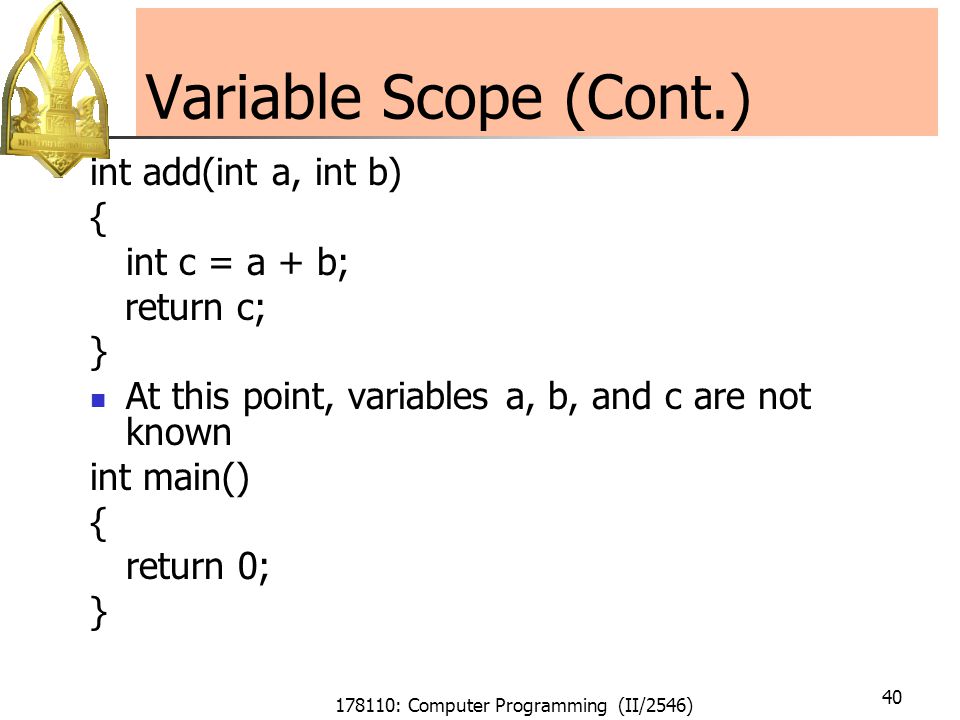 178110: Computer Programming (II/2546) 40 Variable Scope (Cont.) int add(int a, int b) { int c = a + b; return c; } At this point, variables a, b, and c are not known int main() { return 0; }