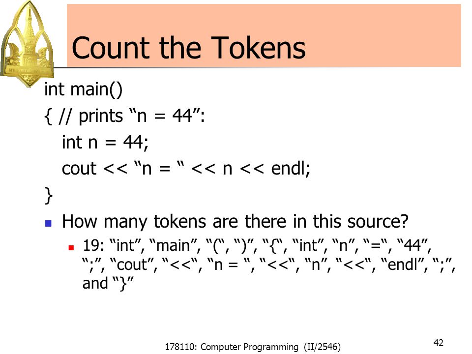 178110: Computer Programming (II/2546) 42 Count the Tokens int main() { // prints n = 44 : int n = 44; cout << n = << n << endl; } How many tokens are there in this source.