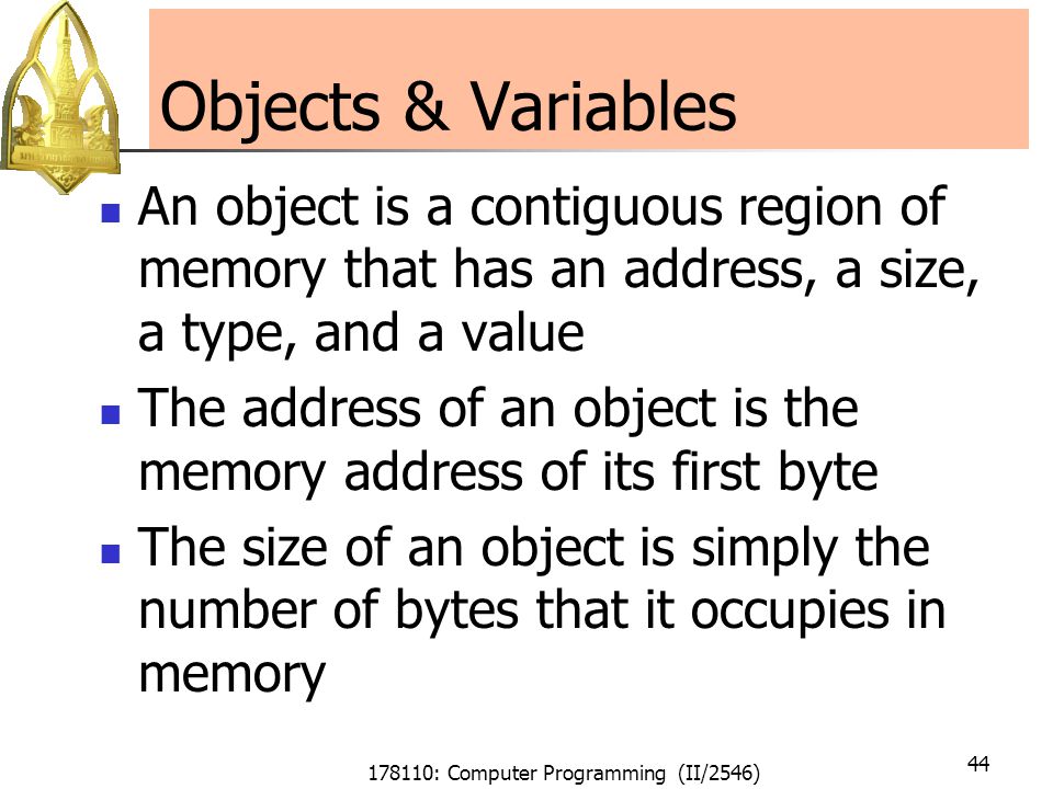 178110: Computer Programming (II/2546) 44 Objects & Variables An object is a contiguous region of memory that has an address, a size, a type, and a value The address of an object is the memory address of its first byte The size of an object is simply the number of bytes that it occupies in memory
