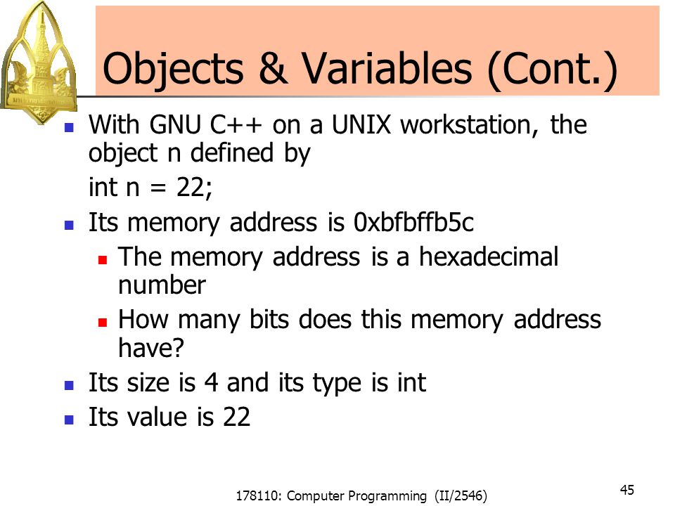 178110: Computer Programming (II/2546) 45 Objects & Variables (Cont.) With GNU C++ on a UNIX workstation, the object n defined by int n = 22; Its memory address is 0xbfbffb5c The memory address is a hexadecimal number How many bits does this memory address have.