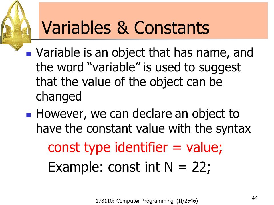 178110: Computer Programming (II/2546) 46 Variables & Constants Variable is an object that has name, and the word variable is used to suggest that the value of the object can be changed However, we can declare an object to have the constant value with the syntax const type identifier = value; Example: const int N = 22;