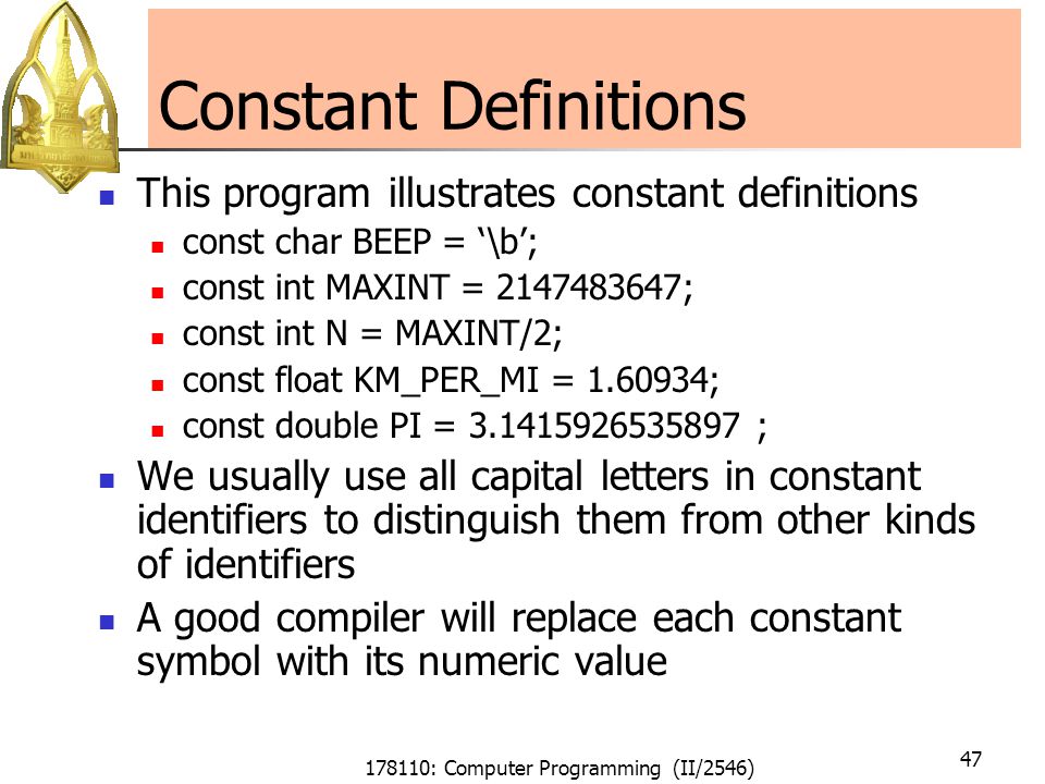 178110: Computer Programming (II/2546) 47 Constant Definitions This program illustrates constant definitions const char BEEP = ‘\b’; const int MAXINT = ; const int N = MAXINT/2; const float KM_PER_MI = ; const double PI = ; We usually use all capital letters in constant identifiers to distinguish them from other kinds of identifiers A good compiler will replace each constant symbol with its numeric value