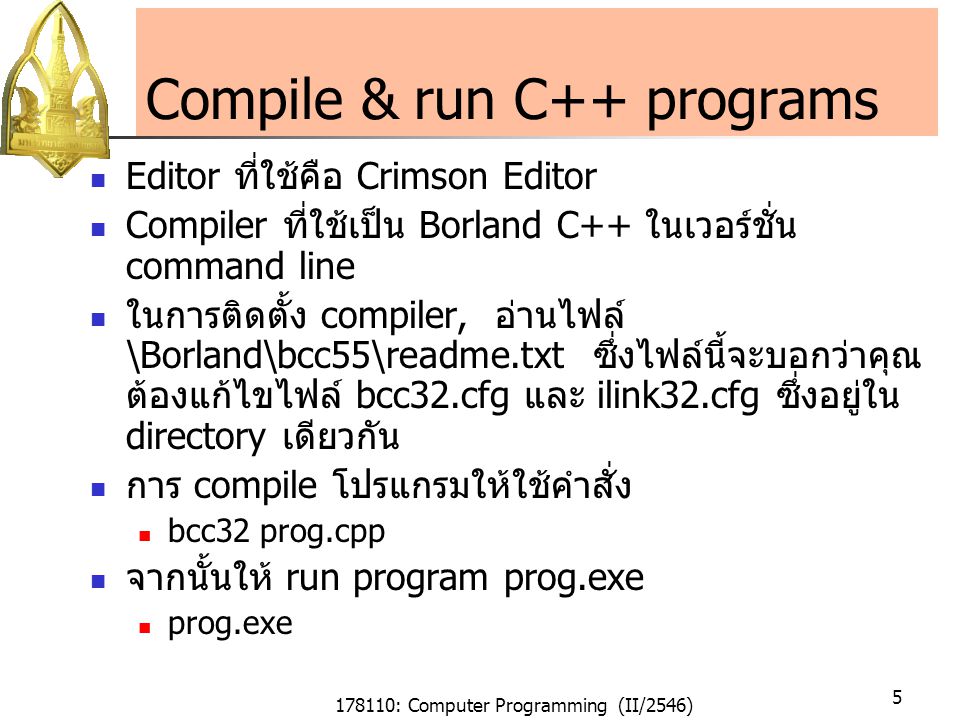 178110: Computer Programming (II/2546) 5 Compile & run C++ programs Editor ที่ใช้คือ Crimson Editor Compiler ที่ใช้เป็น Borland C++ ในเวอร์ชั่น command line ในการติดตั้ง compiler, อ่านไฟล์ \Borland\bcc55\readme.txt ซึ่งไฟล์นี้จะบอกว่าคุณ ต้องแก้ไขไฟล์ bcc32.cfg และ ilink32.cfg ซึ่งอยู่ใน directory เดียวกัน การ compile โปรแกรมให้ใช้คำสั่ง bcc32 prog.cpp จากนั้นให้ run program prog.exe prog.exe