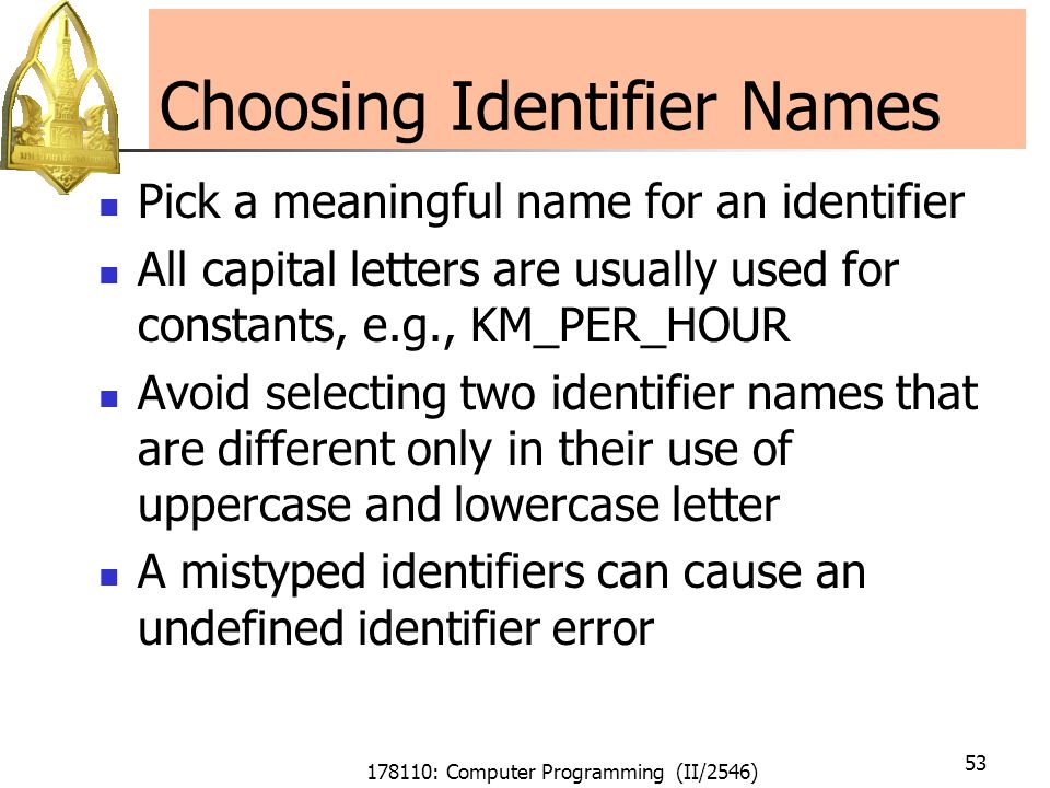 178110: Computer Programming (II/2546) 53 Choosing Identifier Names Pick a meaningful name for an identifier All capital letters are usually used for constants, e.g., KM_PER_HOUR Avoid selecting two identifier names that are different only in their use of uppercase and lowercase letter A mistyped identifiers can cause an undefined identifier error