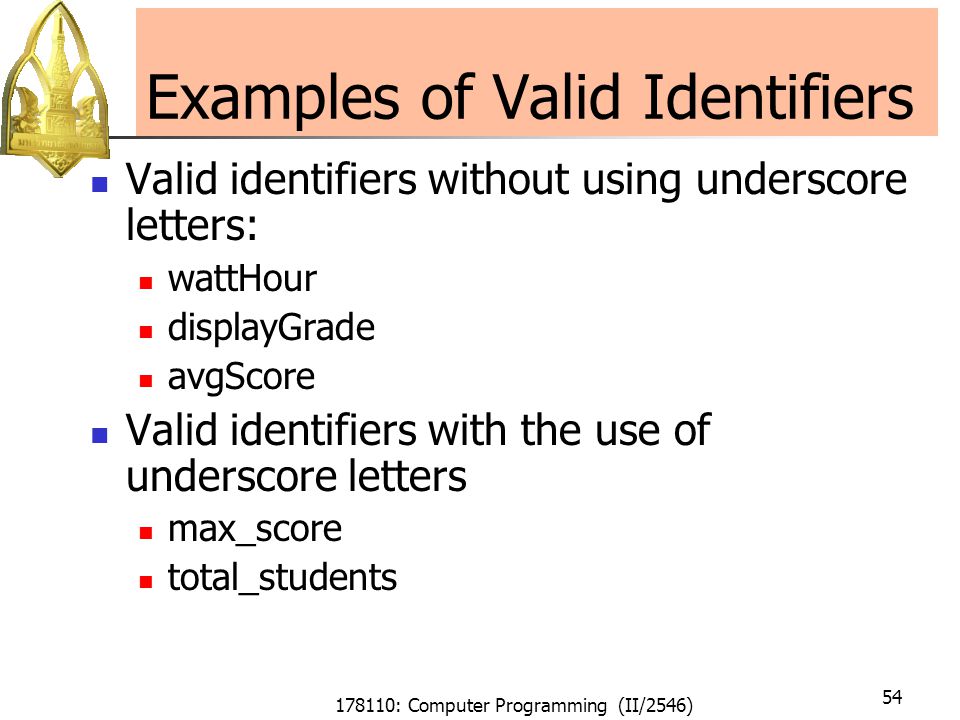 178110: Computer Programming (II/2546) 54 Examples of Valid Identifiers Valid identifiers without using underscore letters: wattHour displayGrade avgScore Valid identifiers with the use of underscore letters max_score total_students