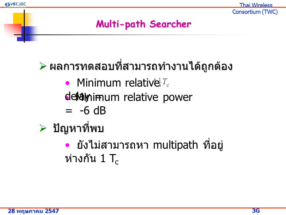 28 พฤษภาคม G Research Project 3G Research Project Thai Wireless Consortium (TWC) Thai Wireless Consortium (TWC) Multi-path Searcher  ผลการทดสอบที่สามารถทำงานได้ถูกต้อง Minimum relative power = -6 dB Minimum relative delay = ปัญหาที่พบ  ปัญหาที่พบ ยังไม่สามารถหา multipath ที่อยู่ ห่างกัน 1 T c