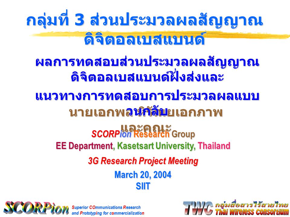Superior COmmunications Research and Prototyping for commercialization นายเอกพล หิรัณยเอกภาพ และคณะ กลุ่มที่ 3 ส่วนประมวลผลสัญญาณ ดิจิตอลเบสแบนด์ SCORPion Research Group EE Department, Kasetsart University, Thailand 3G Research Project Meeting March 20, 2004 SIIT ผลการทดสอบส่วนประมวลผลสัญญาณ ดิจิตอลเบสแบนด์ฝั่งส่งและ แนวทางการทดสอบการประมวลผลแบบ วนกลับ