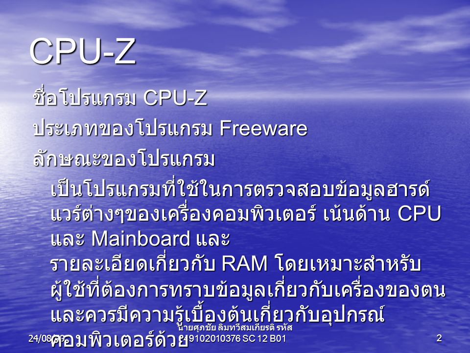 24/08/49 นายศุภชัย ลิมทวีสมเกียรติ รหัส SC 12 B012 CPU-Z ชื่อโปรแกรม CPU-Z ประเภทของโปรแกรม Freeware ลักษณะของโปรแกรม เป็นโปรแกรมที่ใช้ในการตรวจสอบข้อมูลฮารด์ แวร์ต่างๆของเครื่องคอมพิวเตอร์ เน้นด้าน CPU และ Mainboard และ รายละเอียดเกี่ยวกับ RAM โดยเหมาะสำหรับ ผู้ใช้ที่ต้องการทราบข้อมูลเกี่ยวกับเครื่องของตน และควรมีความรู้เบื้องต้นเกี่ยวกับอุปกรณ์ คอมพิวเตอร์ด้วย