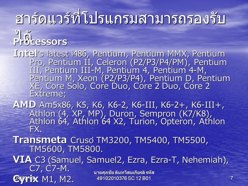 24/08/49 นายศุภชัย ลิมทวีสมเกียรติ รหัส SC 12 B017 ฮาร์ดแวร์ที่โปรแกรมสามารถรองรับ ได้ Processors Intel s latest i486, Pentium, Pentium MMX, Pentium Pro, Pentium II, Celeron (P2/P3/P4/PM), Pentium III, Pentium III-M, Pentium 4, Pentium 4-M, Pentium M, Xeon (P2/P3/P4), Pentium D, Pentium XE, Core Solo, Core Duo, Core 2 Duo, Core 2 Extreme; AMD Am5x86, K5, K6, K6-2, K6-III, K6-2+, K6-III+, Athlon (4, XP, MP), Duron, Sempron (K7/K8), Athlon 64, Athlon 64 X2, Turion, Opteron, Athlon FX.