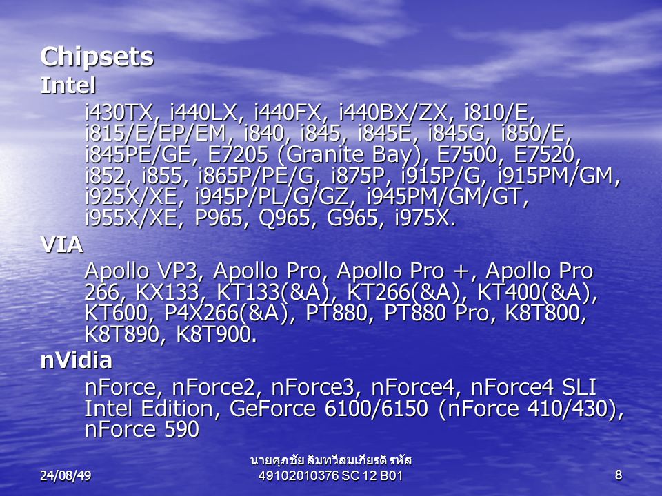 24/08/49 นายศุภชัย ลิมทวีสมเกียรติ รหัส SC 12 B018 ChipsetsIntel i430TX, i440LX, i440FX, i440BX/ZX, i810/E, i815/E/EP/EM, i840, i845, i845E, i845G, i850/E, i845PE/GE, E7205 (Granite Bay), E7500, E7520, i852, i855, i865P/PE/G, i875P, i915P/G, i915PM/GM, i925X/XE, i945P/PL/G/GZ, i945PM/GM/GT, i955X/XE, P965, Q965, G965, i975X.