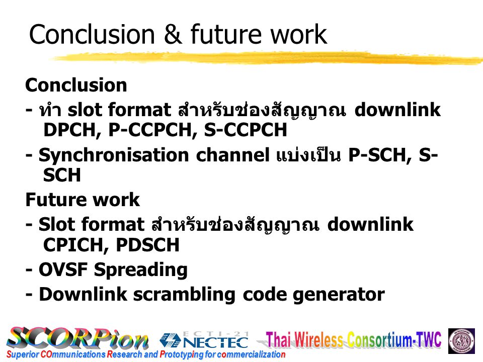 Superior COmmunications Research and Prototyping for commercialization Conclusion & future work Conclusion - ทำ slot format สำหรับช่องสัญญาณ downlink DPCH, P-CCPCH, S-CCPCH - Synchronisation channel แบ่งเป็น P-SCH, S- SCH Future work - Slot format สำหรับช่องสัญญาณ downlink CPICH, PDSCH - OVSF Spreading - Downlink scrambling code generator