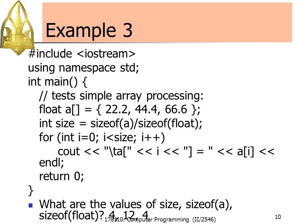 178110: Computer Programming (II/2546) 10 Example 3 #include using namespace std; int main() { // tests simple array processing: float a[] = { 22.2, 44.4, 66.6 }; int size = sizeof(a)/sizeof(float); for (int i=0; i<size; i++) cout << \ta[ << i << ] = << a[i] << endl; return 0; } What are the values of size, sizeof(a), sizeof(float).