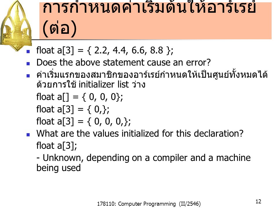 178110: Computer Programming (II/2546) 12 การกำหนดค่าเริ่มต้นให้อาร์เรย์ ( ต่อ ) float a[3] = { 2.2, 4.4, 6.6, 8.8 }; Does the above statement cause an error.