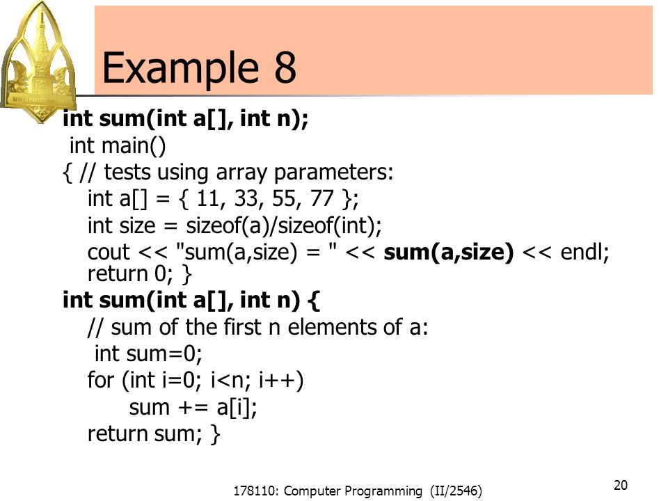 178110: Computer Programming (II/2546) 20 Example 8 int sum(int a[], int n); int main() { // tests using array parameters: int a[] = { 11, 33, 55, 77 }; int size = sizeof(a)/sizeof(int); cout << sum(a,size) = << sum(a,size) << endl; return 0; } int sum(int a[], int n) { // sum of the first n elements of a: int sum=0; for (int i=0; i<n; i++) sum += a[i]; return sum; }