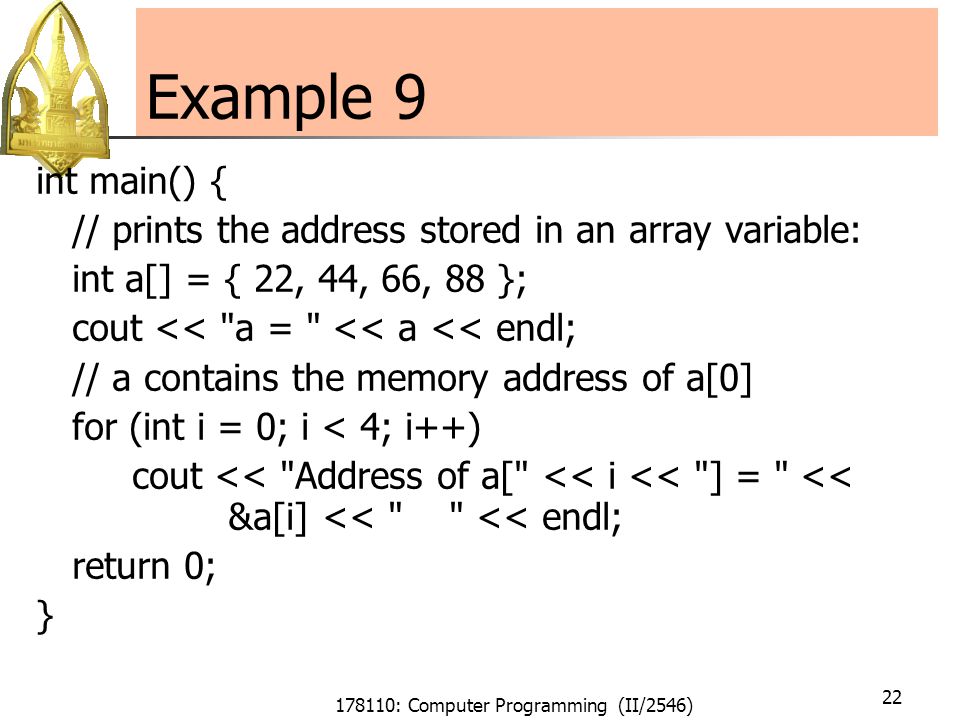 178110: Computer Programming (II/2546) 22 Example 9 int main() { // prints the address stored in an array variable: int a[] = { 22, 44, 66, 88 }; cout << a = << a << endl; // a contains the memory address of a[0] for (int i = 0; i < 4; i++) cout << Address of a[ << i << ] = << &a[i] << << endl; return 0; }