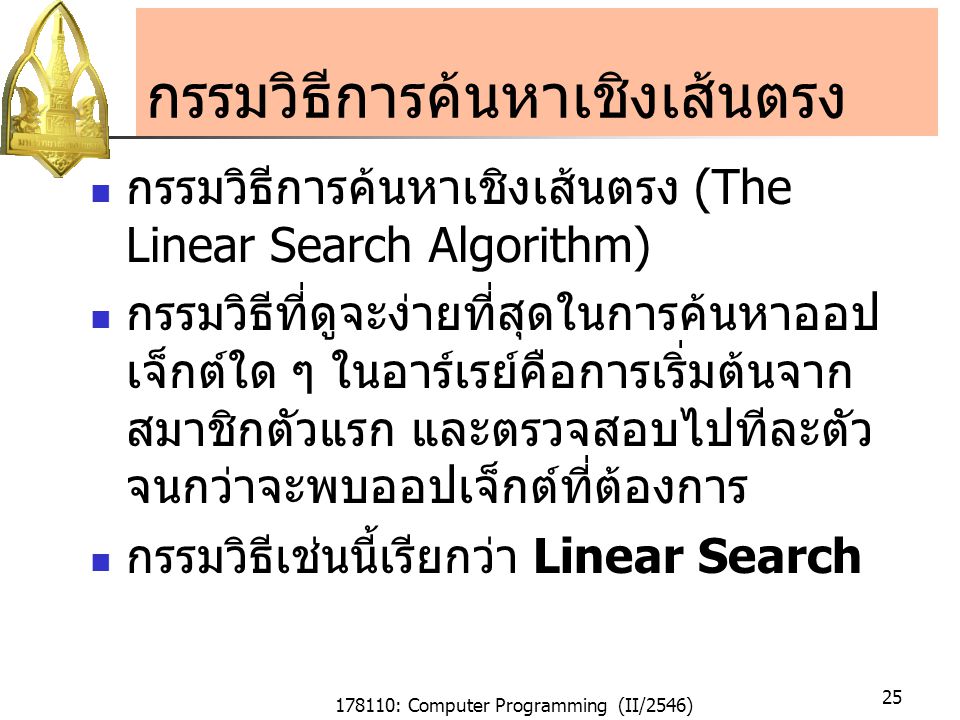 178110: Computer Programming (II/2546) 25 กรรมวิธีการค้นหาเชิงเส้นตรง กรรมวิธีการค้นหาเชิงเส้นตรง (The Linear Search Algorithm) กรรมวิธีที่ดูจะง่ายที่สุดในการค้นหาออป เจ็กต์ใด ๆ ในอาร์เรย์คือการเริ่มต้นจาก สมาชิกตัวแรก และตรวจสอบไปทีละตัว จนกว่าจะพบออปเจ็กต์ที่ต้องการ กรรมวิธีเช่นนี้เรียกว่า Linear Search