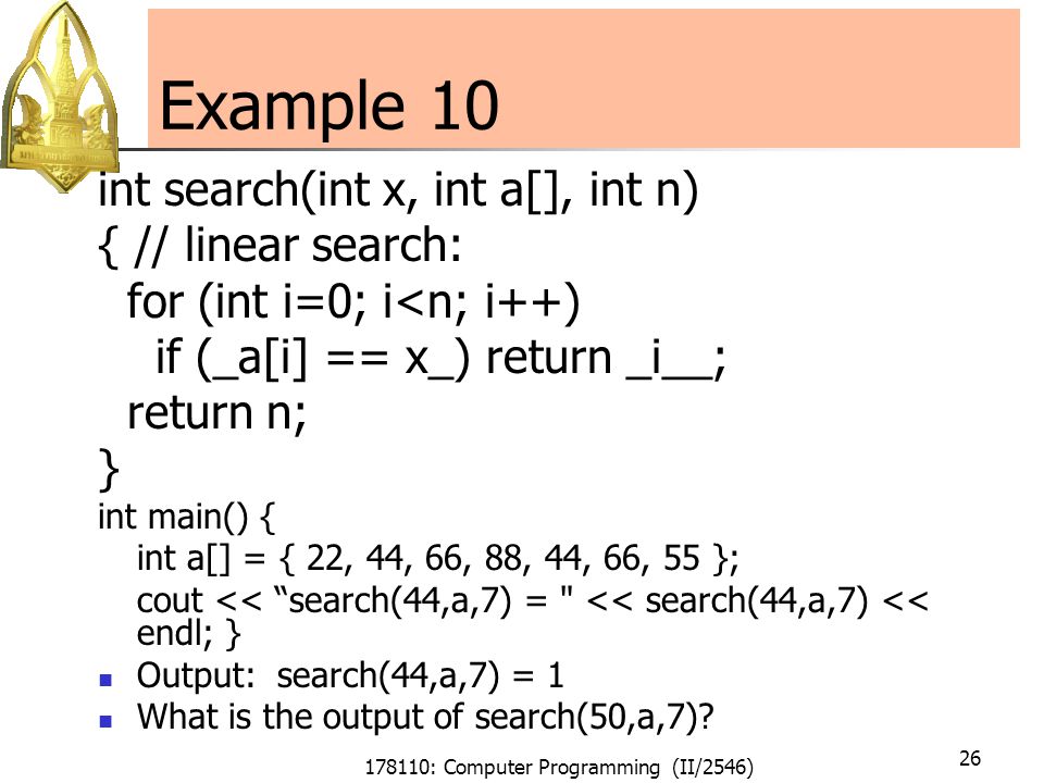 178110: Computer Programming (II/2546) 26 Example 10 int search(int x, int a[], int n) { // linear search: for (int i=0; i<n; i++) if (_a[i] == x_) return _i__; return n; } int main() { int a[] = { 22, 44, 66, 88, 44, 66, 55 }; cout << search(44,a,7) = << search(44,a,7) << endl; } Output: search(44,a,7) = 1 What is the output of search(50,a,7)