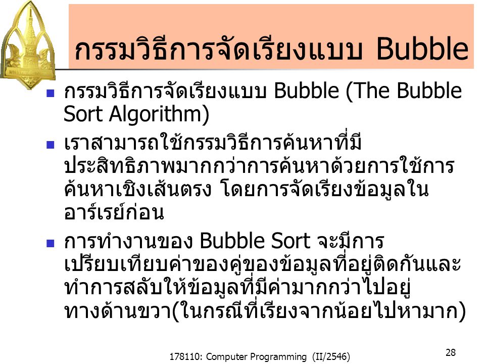 178110: Computer Programming (II/2546) 28 กรรมวิธีการจัดเรียงแบบ Bubble กรรมวิธีการจัดเรียงแบบ Bubble (The Bubble Sort Algorithm) เราสามารถใช้กรรมวิธีการค้นหาที่มี ประสิทธิภาพมากกว่าการค้นหาด้วยการใช้การ ค้นหาเชิงเส้นตรง โดยการจัดเรียงข้อมูลใน อาร์เรย์ก่อน การทำงานของ Bubble Sort จะมีการ เปรียบเทียบค่าของคู่ของข้อมูลที่อยู่ติดกันและ ทำการสลับให้ข้อมูลที่มีค่ามากกว่าไปอยู่ ทางด้านขวา(ในกรณีที่เรียงจากน้อยไปหามาก)