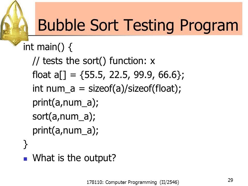178110: Computer Programming (II/2546) 29 Bubble Sort Testing Program int main() { // tests the sort() function: x float a[] = {55.5, 22.5, 99.9, 66.6}; int num_a = sizeof(a)/sizeof(float); print(a,num_a); sort(a,num_a); print(a,num_a); } What is the output