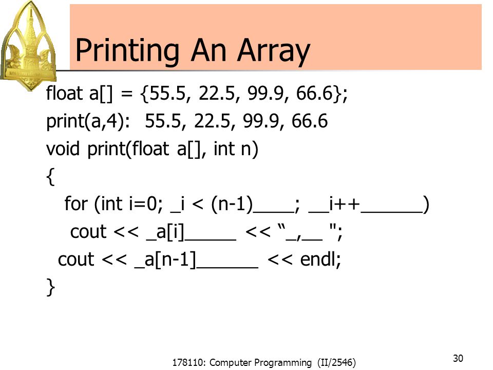 178110: Computer Programming (II/2546) 30 Printing An Array float a[] = {55.5, 22.5, 99.9, 66.6}; print(a,4): 55.5, 22.5, 99.9, 66.6 void print(float a[], int n) { for (int i=0; _i < (n-1)____; __i++______) cout << _a[i]_____ << _,__ ; cout << _a[n-1]______ << endl; }