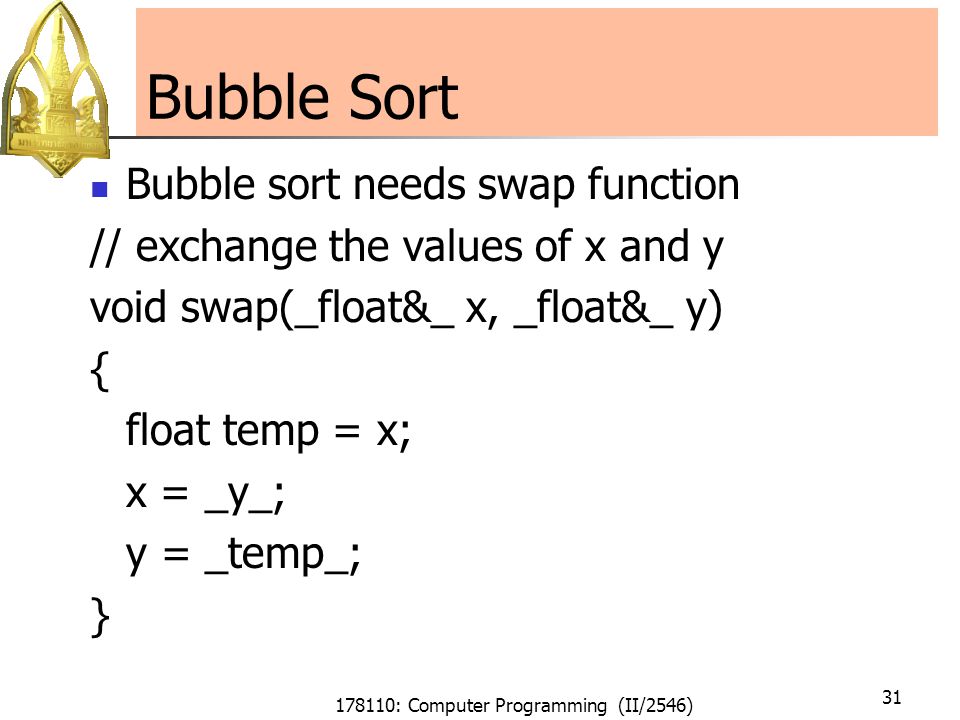 178110: Computer Programming (II/2546) 31 Bubble Sort Bubble sort needs swap function // exchange the values of x and y void swap(_float&_ x, _float&_ y) { float temp = x; x = _y_; y = _temp_; }