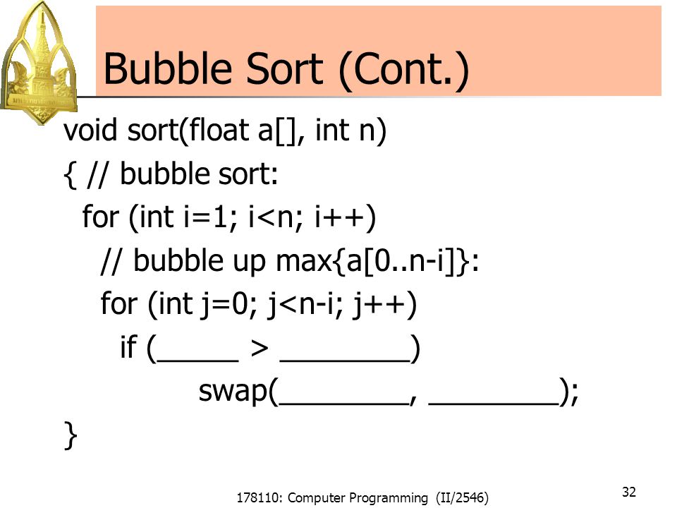 178110: Computer Programming (II/2546) 32 Bubble Sort (Cont.) void sort(float a[], int n) { // bubble sort: for (int i=1; i<n; i++) // bubble up max{a[0..n-i]}: for (int j=0; j<n-i; j++) if (_____ > ________) swap(________, ________); }