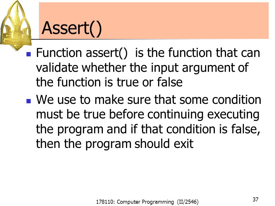 178110: Computer Programming (II/2546) 37 Assert() Function assert() is the function that can validate whether the input argument of the function is true or false We use to make sure that some condition must be true before continuing executing the program and if that condition is false, then the program should exit