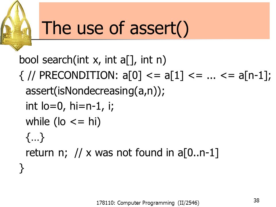 178110: Computer Programming (II/2546) 38 The use of assert() bool search(int x, int a[], int n) { // PRECONDITION: a[0] <= a[1] <=...