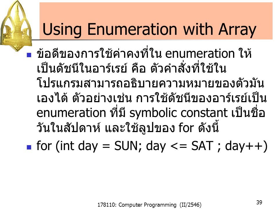 178110: Computer Programming (II/2546) 39 Using Enumeration with Array ข้อดีของการใช้ค่าคงที่ใน enumeration ให้ เป็นดัชนีในอาร์เรย์ คือ ตัวคำสั่งที่ใช้ใน โปรแกรมสามารถอธิบายความหมายของตัวมัน เองได้ ตัวอย่างเช่น การใช้ดัชนีของอาร์เรย์เป็น enumeration ที่มี symbolic constant เป็นชื่อ วันในสัปดาห์ และใช้ลูปของ for ดังนี้ for (int day = SUN; day <= SAT ; day++)