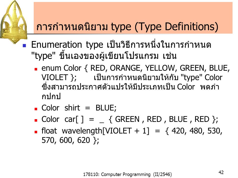178110: Computer Programming (II/2546) 42 การกำหนดนิยาม type (Type Definitions) Enumeration type เป็นวิธีการหนึ่งในการกำหนด type ขึ้นเองของผู้เขียนโปรแกรม เช่น enum Color { RED, ORANGE, YELLOW, GREEN, BLUE, VIOLET }; เป็นการกำหนดนิยามให้กับ type Color ซึ่งสามารถประกาศตัวแปรให้มีประเภทเป็น Color พดภำ กปกป Color shirt = BLUE; Color car[ ] = _ { GREEN, RED, BLUE, RED }; float wavelength[VIOLET + 1] = { 420, 480, 530, 570, 600, 620 };