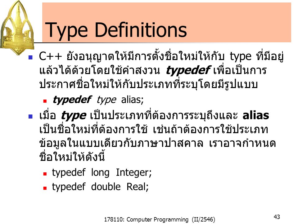 178110: Computer Programming (II/2546) 43 Type Definitions C++ ยังอนุญาตให้มีการตั้งชื่อใหม่ให้กับ type ที่มีอยู่ แล้วได้ด้วยโดยใช้คำสงวน typedef เพื่อเป็นการ ประกาศชื่อใหม่ให้กับประเภทที่ระบุโดยมีรูปแบบ typedef type alias; เมื่อ type เป็นประเภทที่ต้องการระบุถึงและ alias เป็นชื่อใหม่ที่ต้องการใช้ เช่นถ้าต้องการใช้ประเภท ข้อมูลในแบบเดียวกับภาษาปาสคาล เราอาจกำหนด ชื่อใหม่ให้ดังนี้ typedef long Integer; typedef double Real;