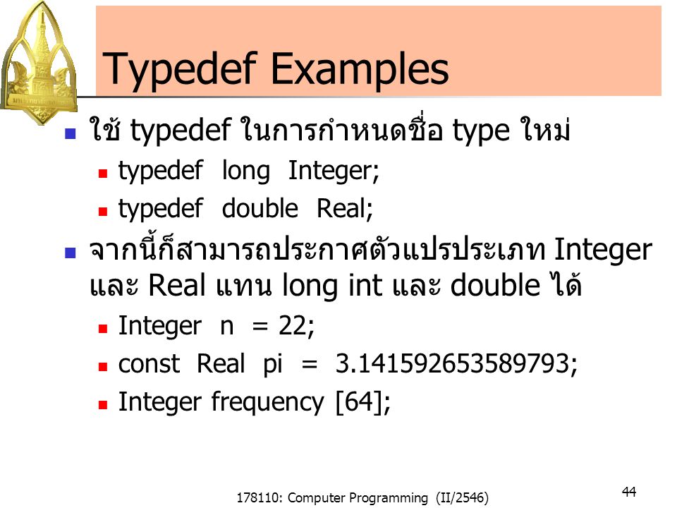 178110: Computer Programming (II/2546) 44 Typedef Examples ใช้ typedef ในการกำหนดชื่อ type ใหม่ typedef long Integer; typedef double Real; จากนี้ก็สามารถประกาศตัวแปรประเภท Integer และ Real แทน long int และ double ได้ Integer n = 22; const Real pi = ; Integer frequency [64];