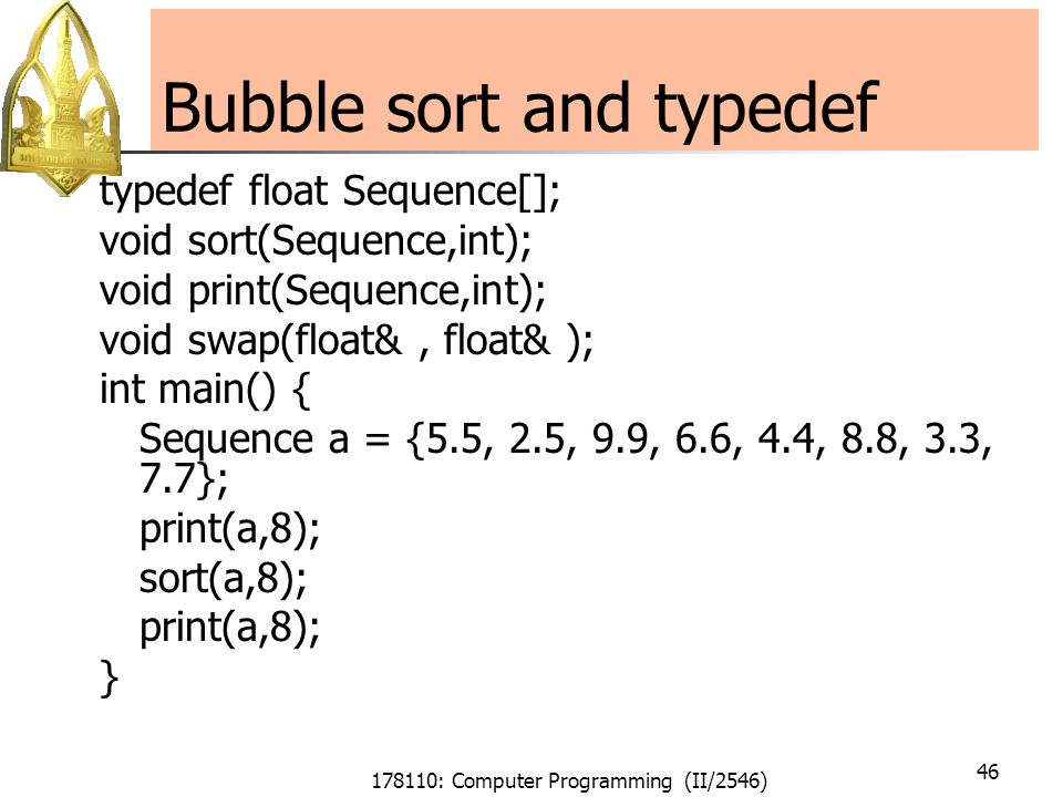 178110: Computer Programming (II/2546) 46 Bubble sort and typedef typedef float Sequence[]; void sort(Sequence,int); void print(Sequence,int); void swap(float&, float& ); int main() { Sequence a = {5.5, 2.5, 9.9, 6.6, 4.4, 8.8, 3.3, 7.7}; print(a,8); sort(a,8); print(a,8); }