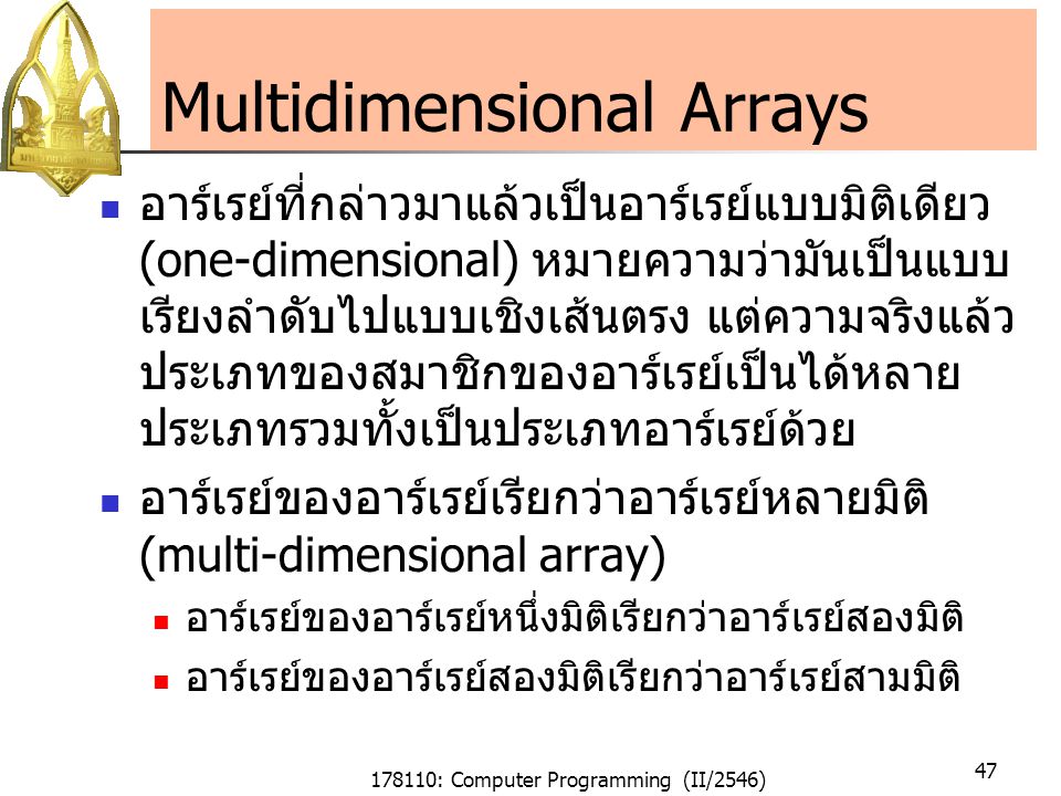 178110: Computer Programming (II/2546) 47 Multidimensional Arrays อาร์เรย์ที่กล่าวมาแล้วเป็นอาร์เรย์แบบมิติเดียว (one-dimensional) หมายความว่ามันเป็นแบบ เรียงลำดับไปแบบเชิงเส้นตรง แต่ความจริงแล้ว ประเภทของสมาชิกของอาร์เรย์เป็นได้หลาย ประเภทรวมทั้งเป็นประเภทอาร์เรย์ด้วย อาร์เรย์ของอาร์เรย์เรียกว่าอาร์เรย์หลายมิติ (multi-dimensional array) อาร์เรย์ของอาร์เรย์หนึ่งมิติเรียกว่าอาร์เรย์สองมิติ อาร์เรย์ของอาร์เรย์สองมิติเรียกว่าอาร์เรย์สามมิติ