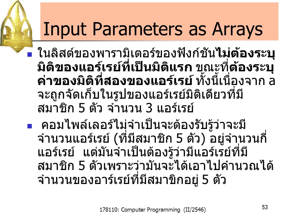 178110: Computer Programming (II/2546) 53 Input Parameters as Arrays ในลิสต์ของพารามิเตอร์ของฟังก์ชันไม่ต้องระบุ มิติของแอร์เรย์ที่เป็นมิติแรก ขณะที่ต้องระบุ ค่าของมิติที่สองของแอร์เรย์ ทั้งนี้เนื่องจาก a จะถูกจัดเก็บในรูปของแอร์เรย์มิติเดียวที่มี สมาชิก 5 ตัว จำนวน 3 แอร์เรย์ คอมไพล์เลอร์ไม่จำเป็นจะต้องรับรู้ว่าจะมี จำนวนแอร์เรย์ (ที่มีสมาชิก 5 ตัว) อยู่จำนวนกี่ แอร์เรย์ แต่มันจำเป็นต้องรู้ว่ามีแอร์เรย์ที่มี สมาชิก 5 ตัวเพราะว่ามันจะได้เอาไปคำนวณได้ จำนวนของอาร์เรย์ที่มีสมาขิกอยู่ 5 ตัว