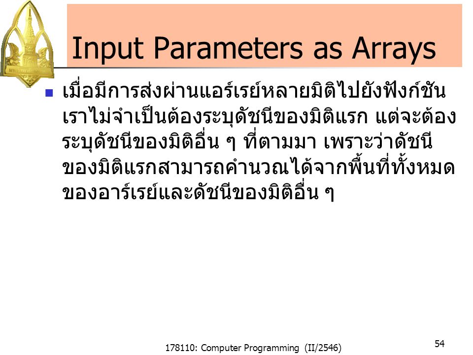 178110: Computer Programming (II/2546) 54 Input Parameters as Arrays เมื่อมีการส่งผ่านแอร์เรย์หลายมิติไปยังฟังก์ชัน เราไม่จำเป็นต้องระบุดัชนีของมิติแรก แต่จะต้อง ระบุดัชนีของมิติอื่น ๆ ที่ตามมา เพราะว่าดัชนี ของมิติแรกสามารถคำนวณได้จากพื้นที่ทั้งหมด ของอาร์เรย์และดัชนีของมิติอื่น ๆ
