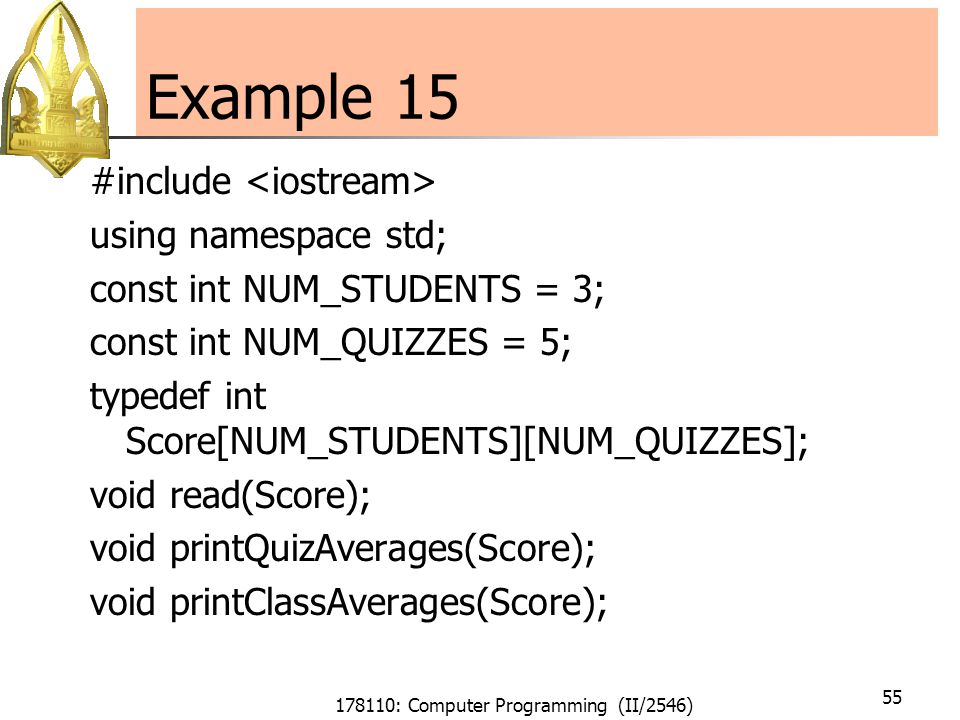 178110: Computer Programming (II/2546) 55 Example 15 #include using namespace std; const int NUM_STUDENTS = 3; const int NUM_QUIZZES = 5; typedef int Score[NUM_STUDENTS][NUM_QUIZZES]; void read(Score); void printQuizAverages(Score); void printClassAverages(Score);