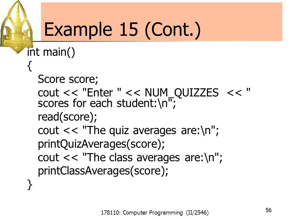178110: Computer Programming (II/2546) 56 Example 15 (Cont.) int main() { Score score; cout << Enter << NUM_QUIZZES << scores for each student:\n ; read(score); cout << The quiz averages are:\n ; printQuizAverages(score); cout << The class averages are:\n ; printClassAverages(score); }