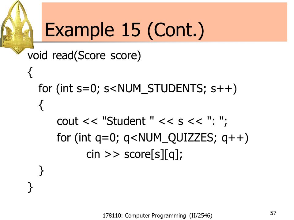 178110: Computer Programming (II/2546) 57 Example 15 (Cont.) void read(Score score) { for (int s=0; s<NUM_STUDENTS; s++) { cout << Student << s << : ; for (int q=0; q<NUM_QUIZZES; q++) cin >> score[s][q]; }