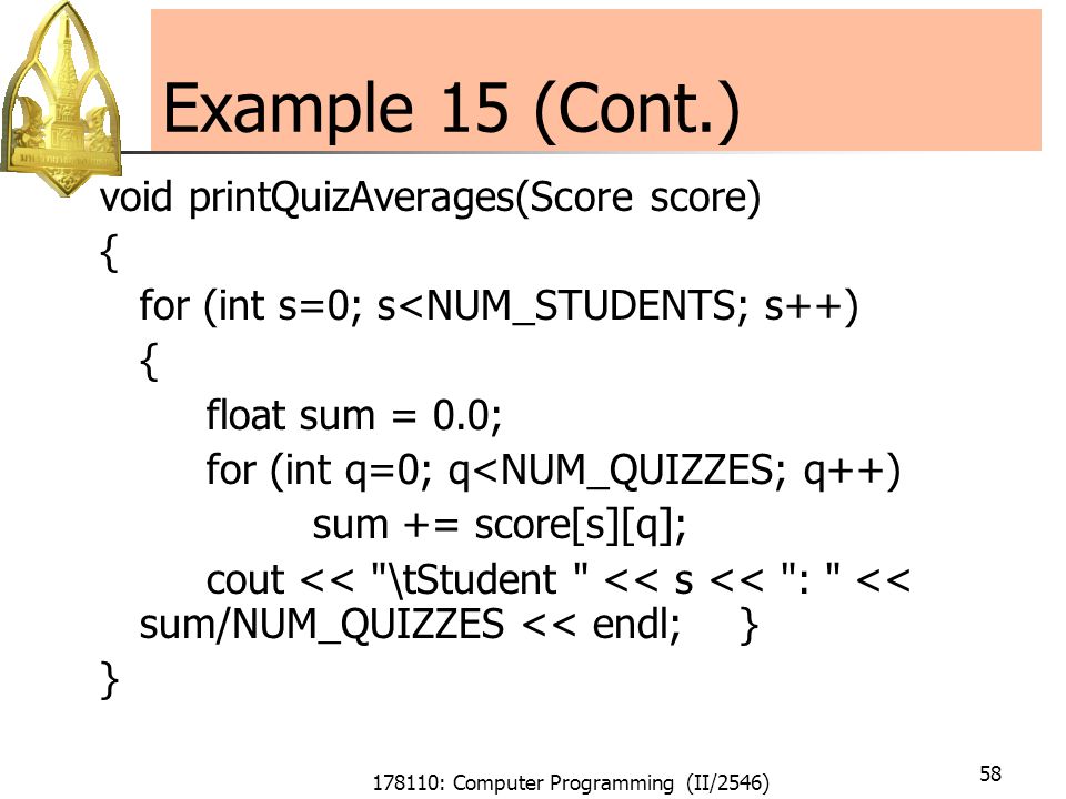 178110: Computer Programming (II/2546) 58 Example 15 (Cont.) void printQuizAverages(Score score) { for (int s=0; s<NUM_STUDENTS; s++) { float sum = 0.0; for (int q=0; q<NUM_QUIZZES; q++) sum += score[s][q]; cout << \tStudent << s << : << sum/NUM_QUIZZES << endl; } }