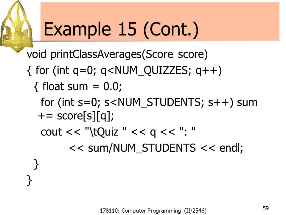 178110: Computer Programming (II/2546) 59 Example 15 (Cont.) void printClassAverages(Score score) { for (int q=0; q<NUM_QUIZZES; q++) { float sum = 0.0; for (int s=0; s<NUM_STUDENTS; s++) sum += score[s][q]; cout << \tQuiz << q << : << sum/NUM_STUDENTS << endl; }