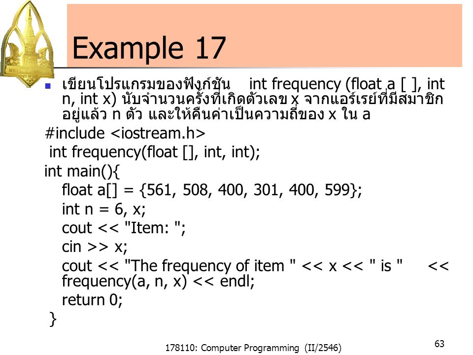 178110: Computer Programming (II/2546) 63 Example 17 เขียนโปรแกรมของฟังก์ชัน int frequency (float a [ ], int n, int x) นับจำนวนครั้งที่เกิดตัวเลข x จากแอร์เรย์ที่มีสมาชิก อยู่แล้ว n ตัว และให้คืนค่าเป็นความถี่ของ x ใน a #include int frequency(float [], int, int); int main(){ float a[] = {561, 508, 400, 301, 400, 599}; int n = 6, x; cout << Item: ; cin >> x; cout << The frequency of item << x << is << frequency(a, n, x) << endl; return 0; }